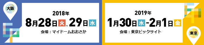 【大阪】2018年8月28日（火）、29日（水）マイドームおおさか【東京】2019年1月30日（水）～2月1日（金）東京ビッグサイト