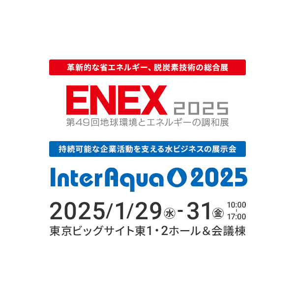 ENEX2025 革新的な省エネルギー、脱炭素技術の総合展 / InterAqua 2025 持続可能な企業活動を支える水ビジネスの展示会 2025年1月29日～31日（金）10時～17時 東京ビッグサイト東1・2ホール＆会議棟