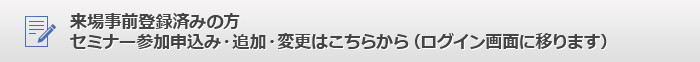 来場事前登録済みの方、セミナー参加申込み・追加・変更はこちらから（ログイン画面に移ります）